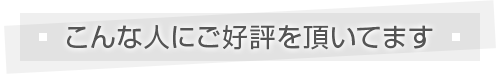 こんな人にご好評を頂いてます