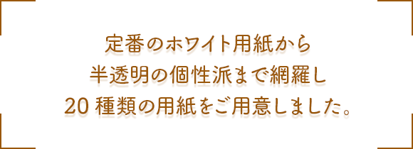 定番のホワイト用紙から半透明の個性派まで網羅し 20種類の用紙をご用意しました。
