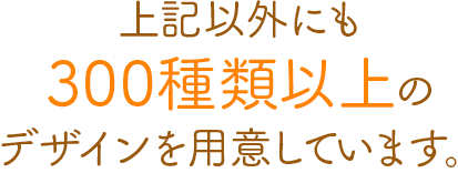 上記以外にも300種類以上のデザインを用意しています。