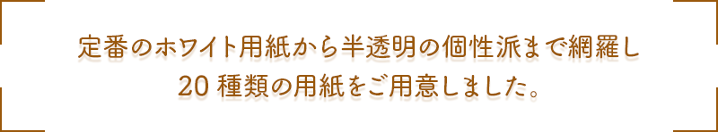 定番のホワイト用紙から半透明の個性派まで網羅し 20種類の用紙をご用意しました。