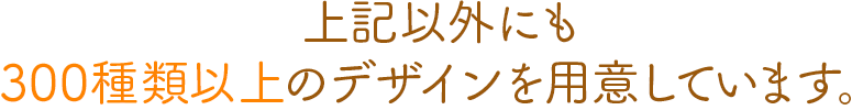 上記以外にも300種類以上のデザインを用意しています。